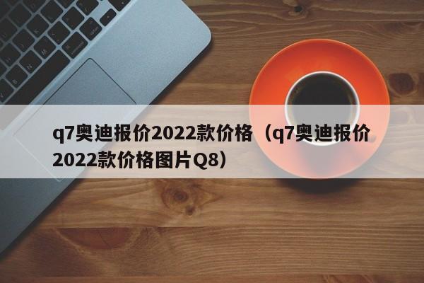 q7奥迪报价2022款价格（q7奥迪报价2022款价格图片Q8）