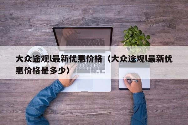 大众途观l最新优惠价格（大众途观l最新优惠价格是多少）