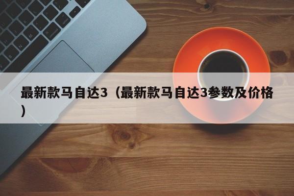 最新款马自达3（最新款马自达3参数及价格）