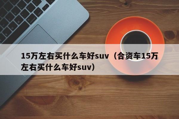 15万左右买什么车好suv（合资车15万左右买什么车好suv）
