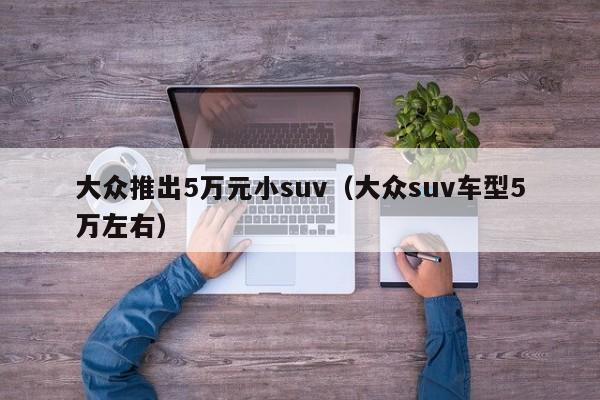 大众推出5万元小suv（大众suv车型5万左右）
