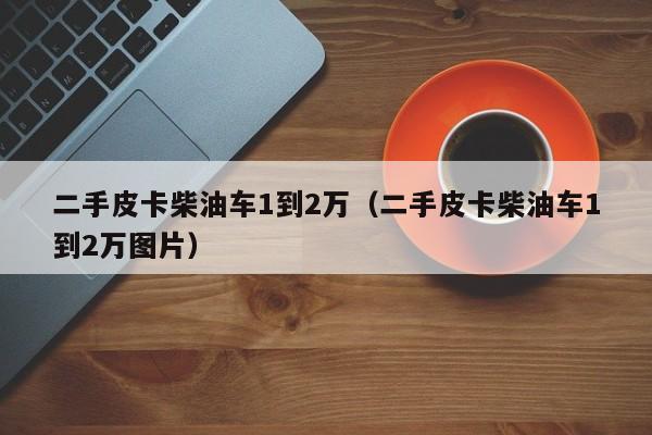 二手皮卡柴油车1到2万（二手皮卡柴油车1到2万图片）