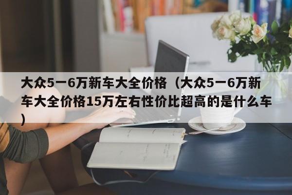 大众5一6万新车大全价格（大众5一6万新车大全价格15万左右性价比超高的是什么车）