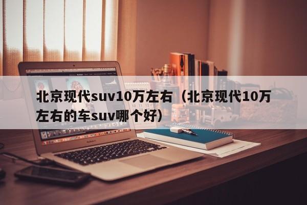 北京现代suv10万左右（北京现代10万左右的车suv哪个好）
