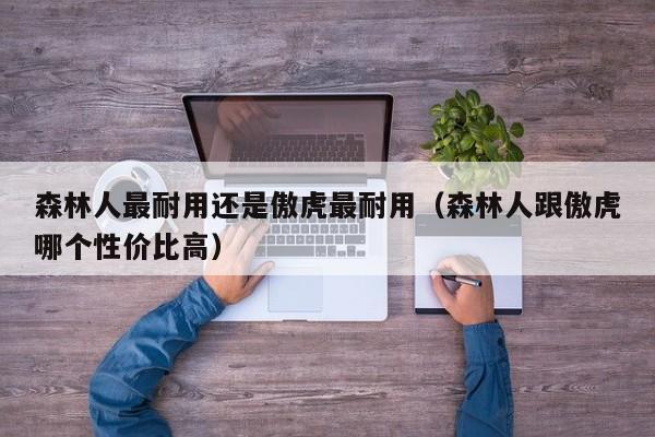 森林人最耐用还是傲虎最耐用（森林人跟傲虎哪个性价比高）