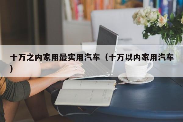 十万之内家用最实用汽车（十万以内家用汽车）