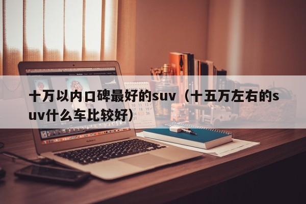 十万以内口碑最好的suv（十五万左右的suv什么车比较好）