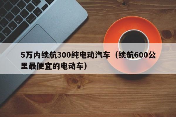 5万内续航300纯电动汽车（续航600公里最便宜的电动车）