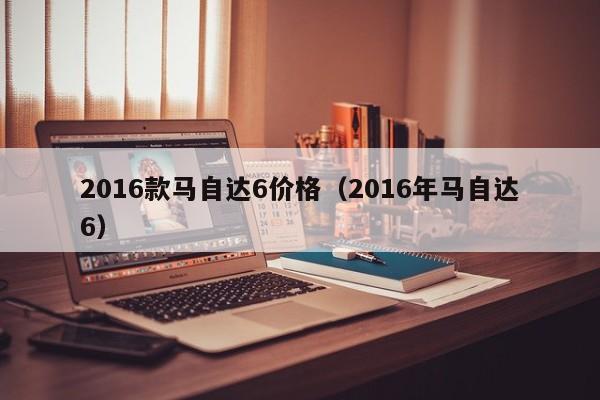 2016款马自达6价格（2016年马自达6）