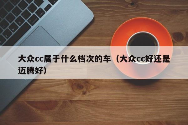大众cc属于什么档次的车（大众cc好还是迈腾好）