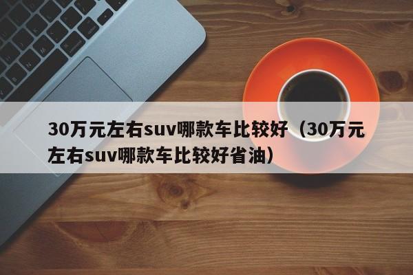 30万元左右suv哪款车比较好（30万元左右suv哪款车比较好省油）