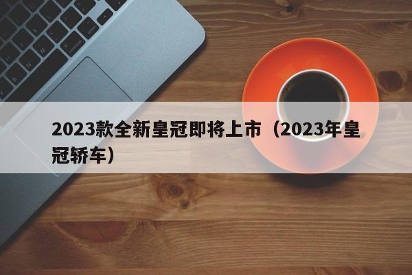 2023款全新皇冠即将上市（2023年皇冠轿车）