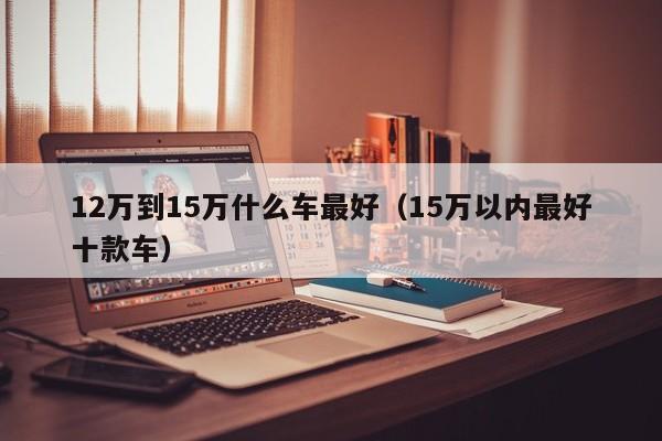 12万到15万什么车最好（15万以内最好十款车）