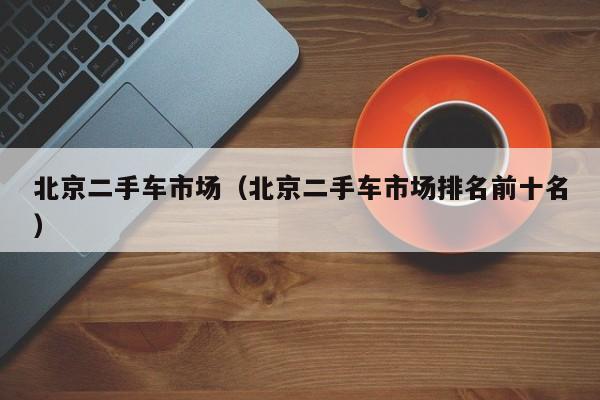 北京二手车市场（北京二手车市场排名前十名）