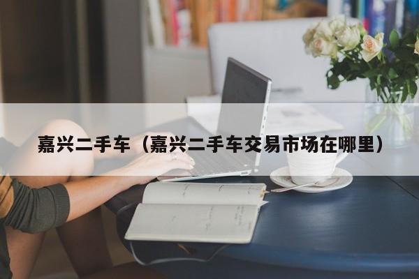 嘉兴二手车（嘉兴二手车交易市场在哪里）