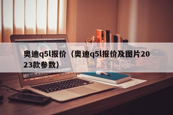 奥迪q5l报价（奥迪q5l报价及图片2023款参数）