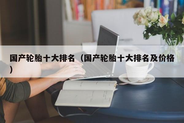 国产轮胎十大排名（国产轮胎十大排名及价格）