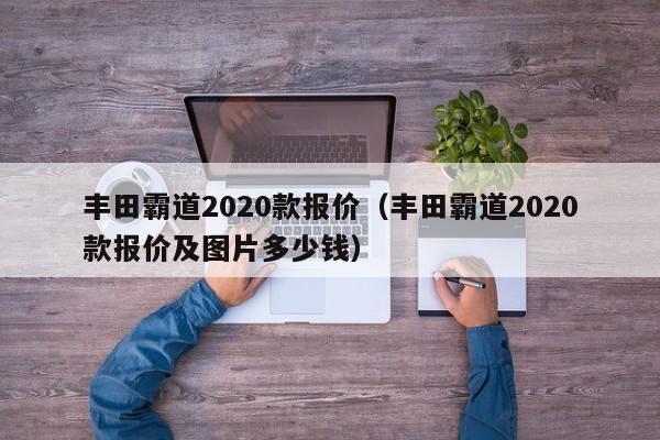 丰田霸道2020款报价（丰田霸道2020款报价及图片多少钱）