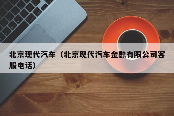 北京现代汽车（北京现代汽车金融有限公司客服电话）