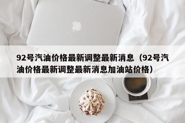 92号汽油价格最新调整最新消息（92号汽油价格最新调整最新消息加油站价格）