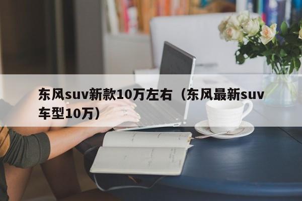 东风suv新款10万左右（东风最新suv车型10万）