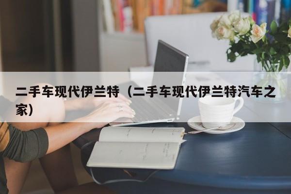 二手车现代伊兰特（二手车现代伊兰特汽车之家）