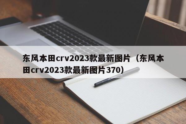 东风本田crv2023款最新图片（东风本田crv2023款最新图片370）