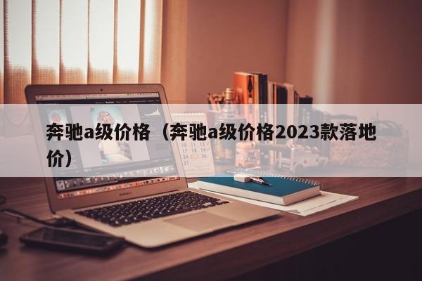 奔驰a级价格（奔驰a级价格2023款落地价）