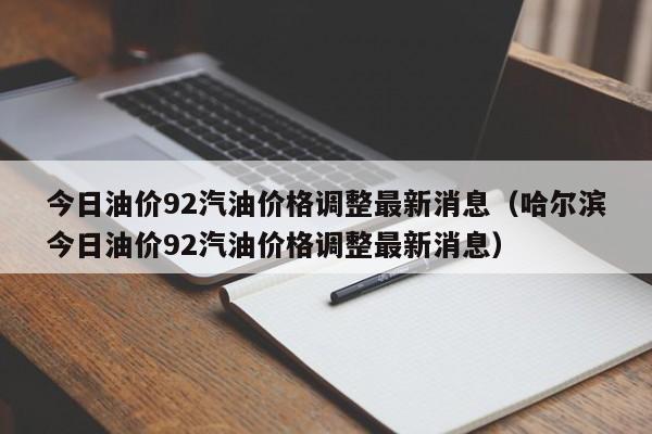今日油价92汽油价格调整最新消息（哈尔滨今日油价92汽油价格调整最新消息）