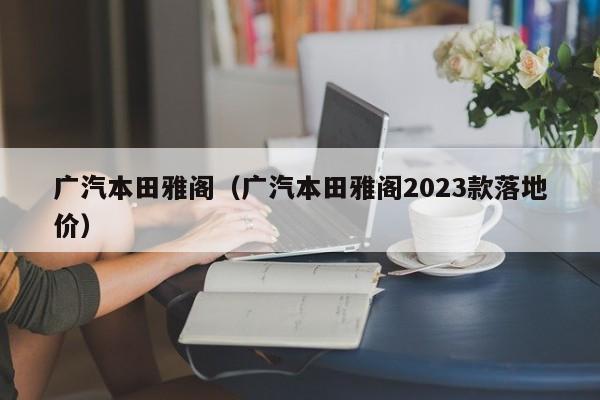 广汽本田雅阁（广汽本田雅阁2023款落地价）