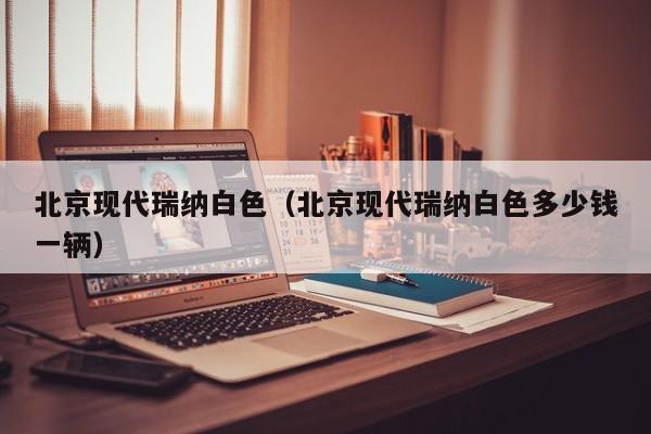 北京现代瑞纳白色（北京现代瑞纳白色多少钱一辆）