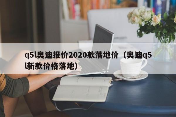 q5l奥迪报价2020款落地价（奥迪q5l新款价格落地）