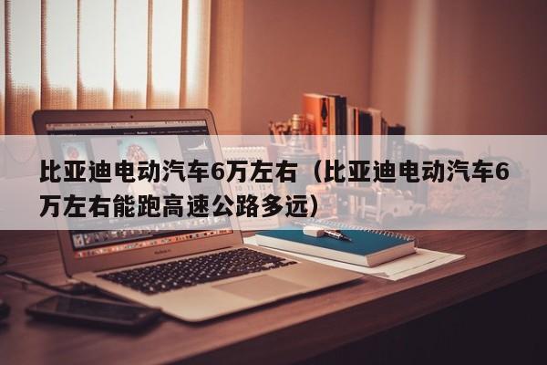 比亚迪电动汽车6万左右（比亚迪电动汽车6万左右能跑高速公路多远）