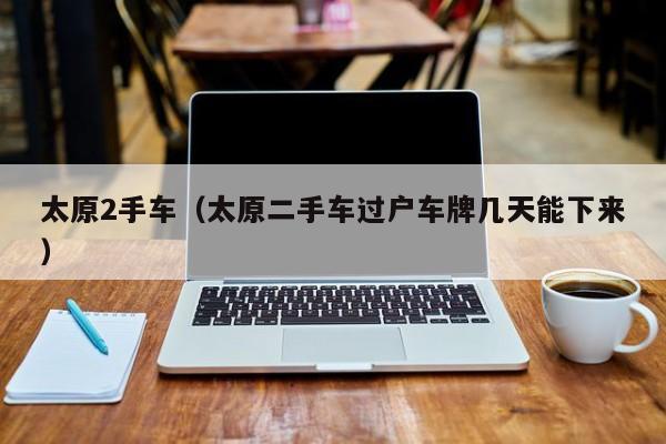 太原2手车（太原二手车过户车牌几天能下来）
