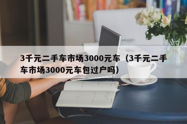 3千元二手车市场3000元车（3千元二手车市场3000元车包过户吗）