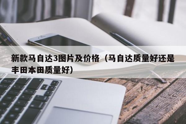 新款马自达3图片及价格（马自达质量好还是丰田本田质量好）