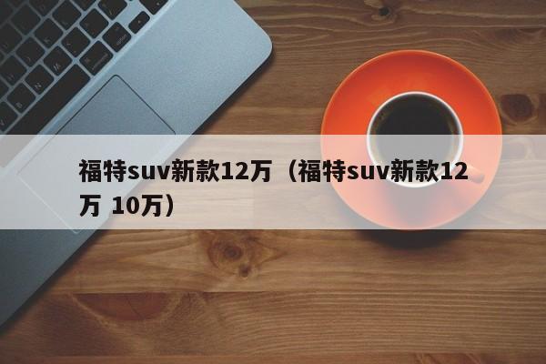 福特suv新款12万（福特suv新款12万 10万）