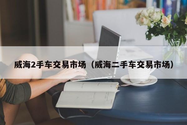 威海2手车交易市场（威海二手车交易市场）
