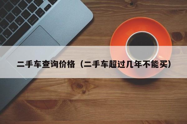 二手车查询价格（二手车超过几年不能买）