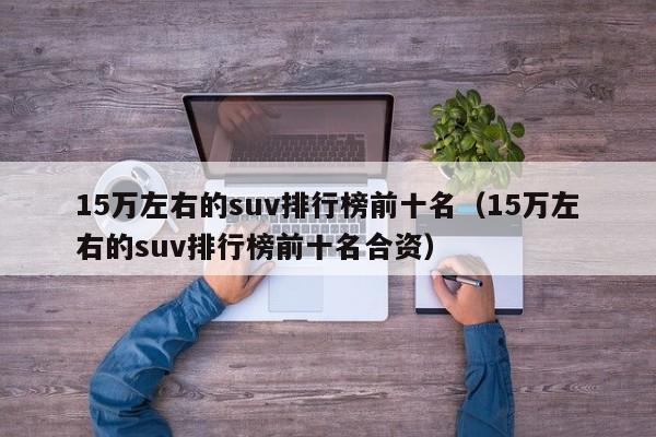 15万左右的suv排行榜前十名（15万左右的suv排行榜前十名合资）