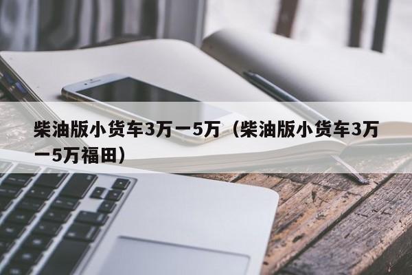 柴油版小货车3万一5万（柴油版小货车3万一5万福田）