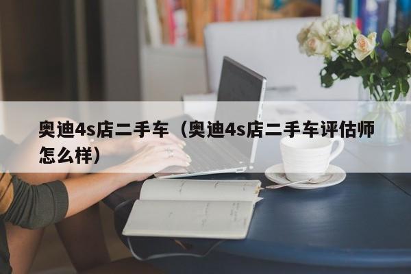 奥迪4s店二手车（奥迪4s店二手车评估师怎么样）