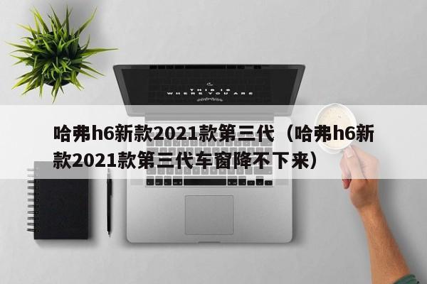 哈弗h6新款2021款第三代（哈弗h6新款2021款第三代车窗降不下来）