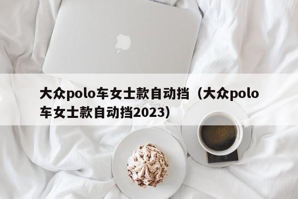 大众polo车女士款自动挡（大众polo车女士款自动挡2023）