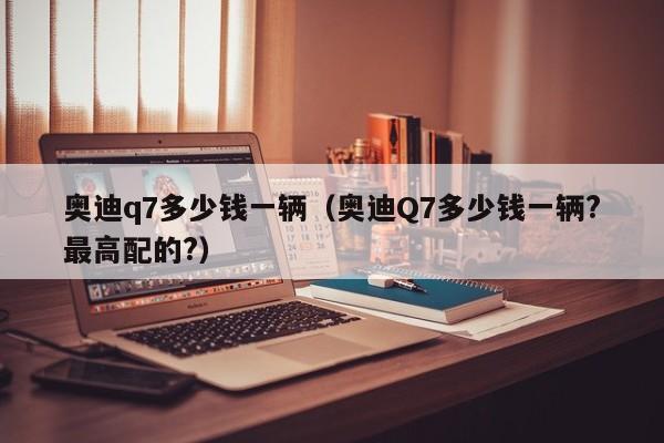 奥迪q7多少钱一辆（奥迪Q7多少钱一辆?最高配的?）