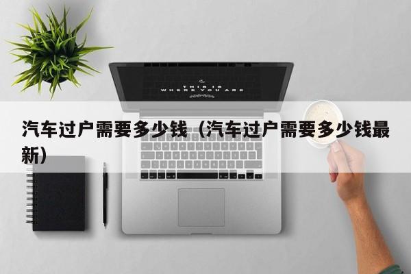 汽车过户需要多少钱（汽车过户需要多少钱最新）