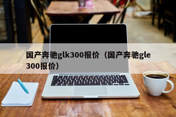 国产奔驰glk300报价（国产奔驰gle300报价）