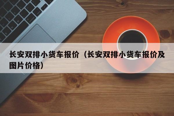 长安双排小货车报价（长安双排小货车报价及图片价格）