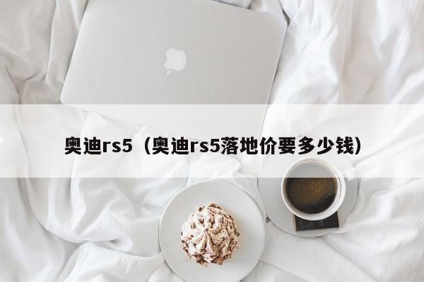 奥迪rs5（奥迪rs5落地价要多少钱）