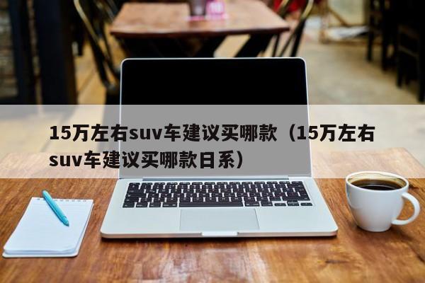 15万左右suv车建议买哪款（15万左右suv车建议买哪款日系）